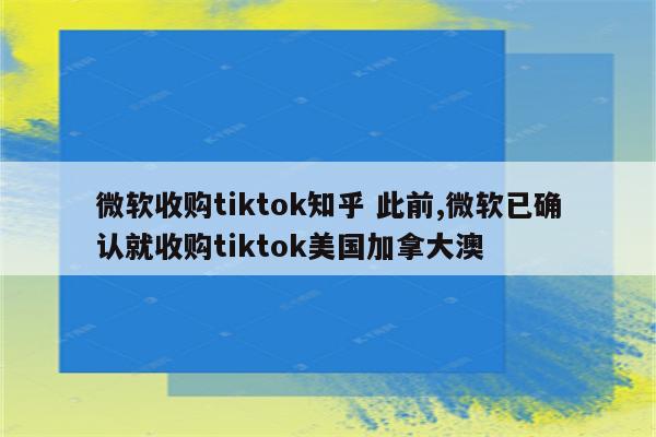 微软收购tiktok知乎 此前,微软已确认就收购tiktok美国加拿大澳