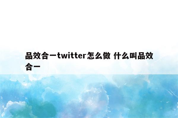 品效合一twitter怎么做 什么叫品效合一
