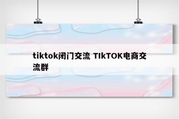 tiktok闭门交流 TIkTOK电商交流群