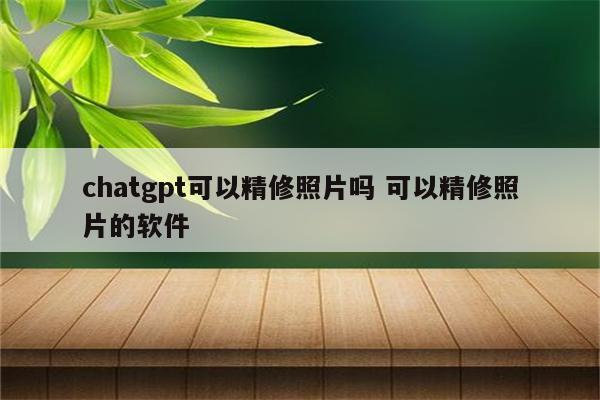 chatgpt可以精修照片吗 可以精修照片的软件