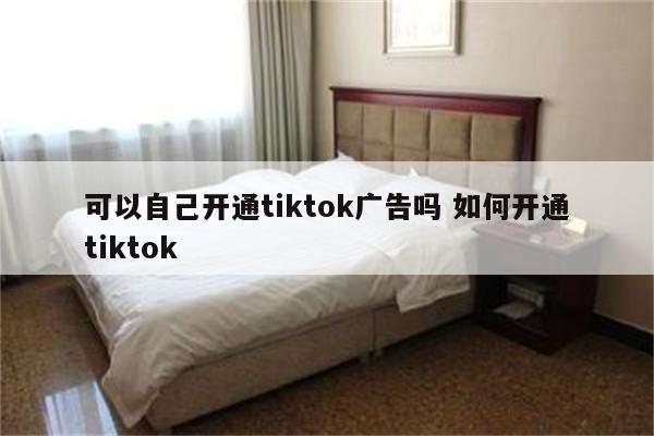 可以自己开通tiktok广告吗 如何开通tiktok