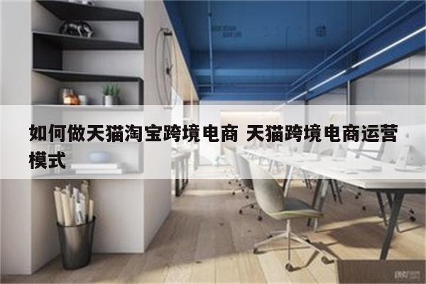 如何做天猫淘宝跨境电商 天猫跨境电商运营模式