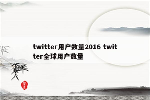 twitter用户数量2016 twitter全球用户数量