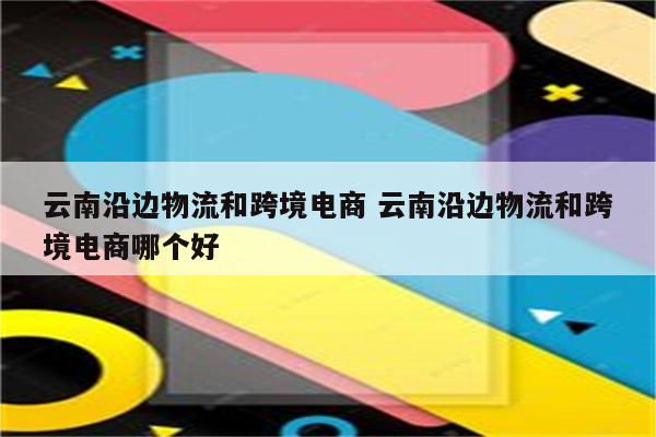 云南沿边物流和跨境电商 云南沿边物流和跨境电商哪个好