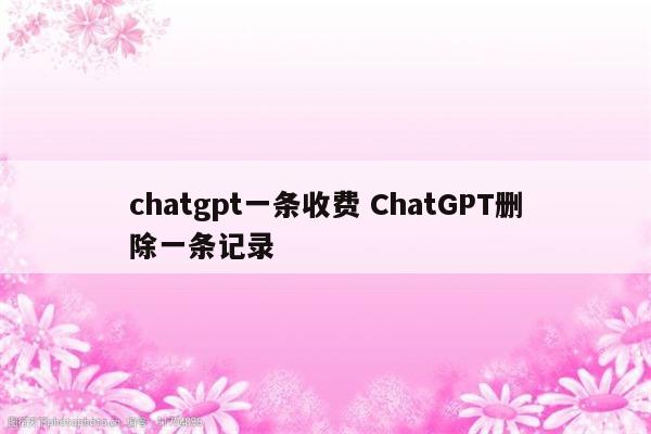 chatgpt一条收费 ChatGPT删除一条记录