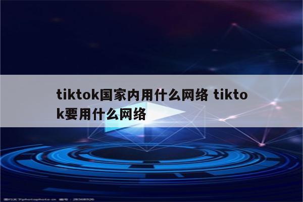tiktok国家内用什么网络 tiktok要用什么网络
