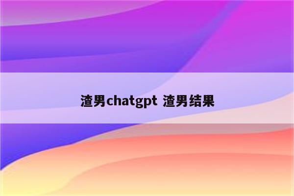渣男chatgpt 渣男结果