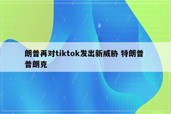 朗普再对tiktok发出新威胁 特朗普 普朗克