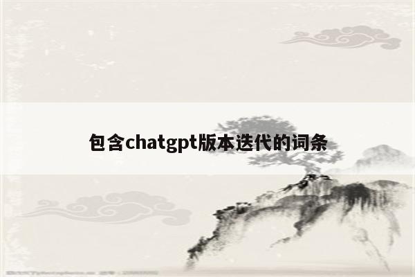 包含chatgpt版本迭代的词条