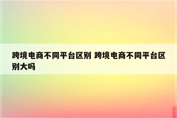 跨境电商不同平台区别 跨境电商不同平台区别大吗