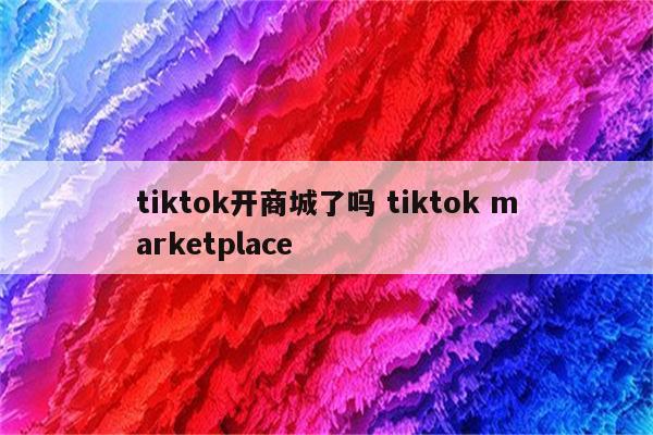tiktok开商城了吗 tiktok marketplace
