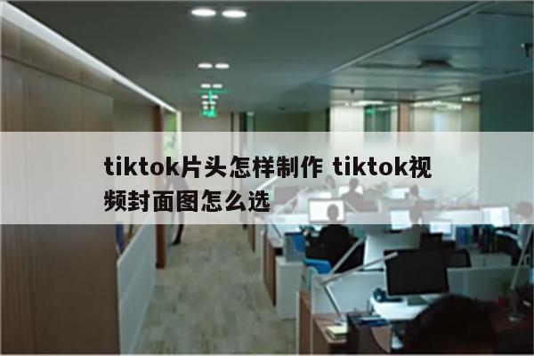 tiktok片头怎样制作 tiktok视频封面图怎么选