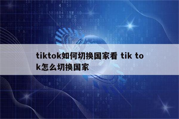 tiktok如何切换国家看 tik tok怎么切换国家