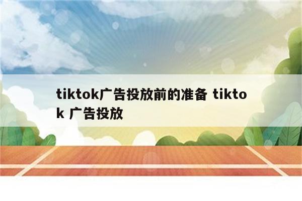 tiktok广告投放前的准备 tiktok 广告投放