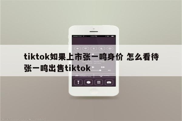 tiktok如果上市张一鸣身价 怎么看待张一鸣出售tiktok