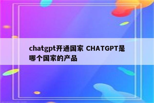 chatgpt开通国家 CHATGPT是哪个国家的产品