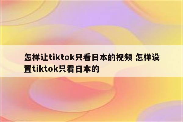 怎样让tiktok只看日本的视频 怎样设置tiktok只看日本的