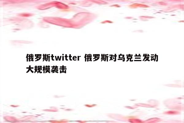 俄罗斯twitter 俄罗斯对乌克兰发动大规模袭击
