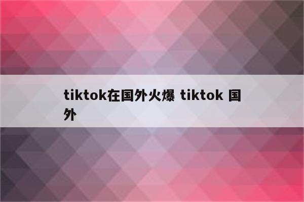 tiktok在国外火爆 tiktok 国外