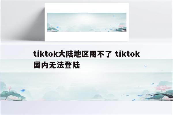 tiktok大陆地区用不了 tiktok国内无法登陆