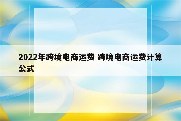 2022年跨境电商运费 跨境电商运费计算公式