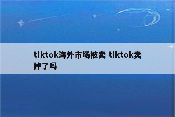 tiktok海外市场被卖 tiktok卖掉了吗