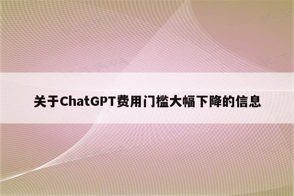 关于ChatGPT费用门槛大幅下降的信息