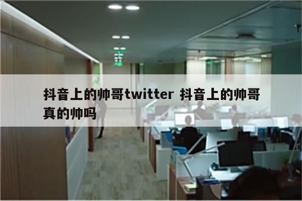 抖音上的帅哥twitter 抖音上的帅哥真的帅吗