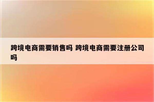 跨境电商需要销售吗 跨境电商需要注册公司吗