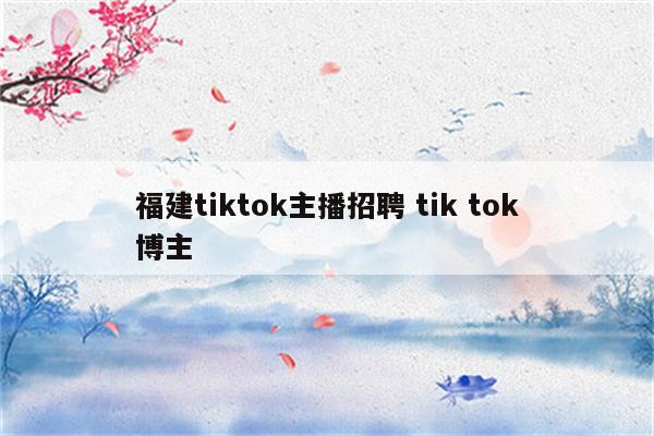 福建tiktok主播招聘 tik tok博主