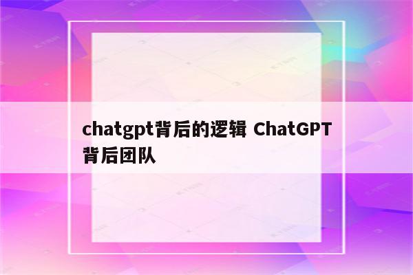 chatgpt背后的逻辑 ChatGPT背后团队