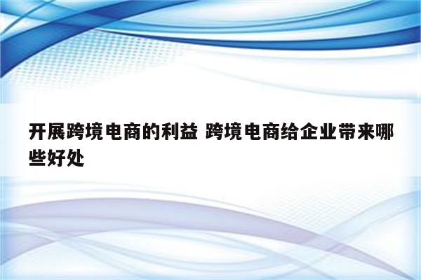 开展跨境电商的利益 跨境电商给企业带来哪些好处