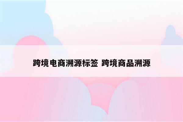 跨境电商溯源标签 跨境商品溯源