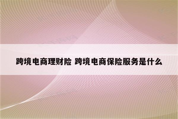 跨境电商理财险 跨境电商保险服务是什么