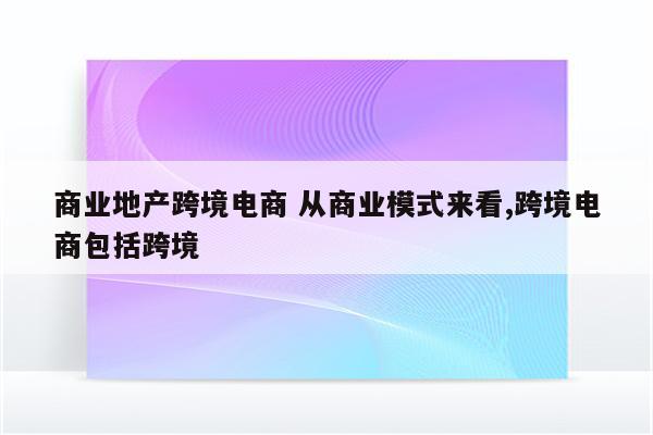 商业地产跨境电商 从商业模式来看,跨境电商包括跨境