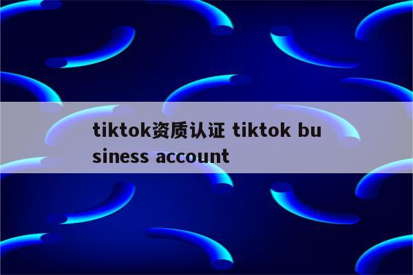 tiktok资质认证 tiktok business account