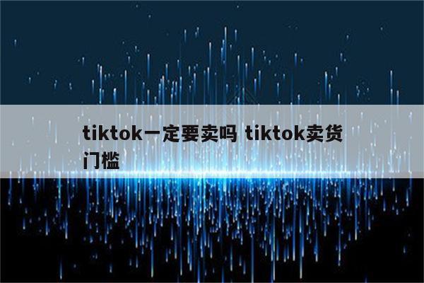 tiktok一定要卖吗 tiktok卖货门槛