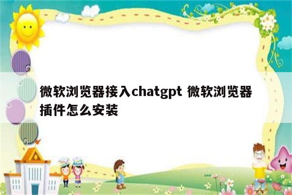 微软浏览器接入chatgpt 微软浏览器插件怎么安装