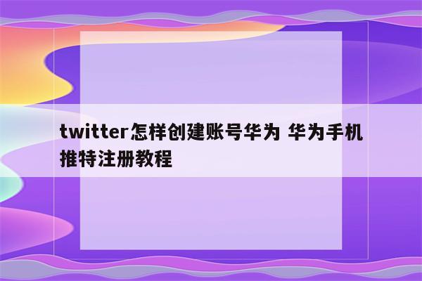 twitter怎样创建账号华为 华为手机推特注册教程