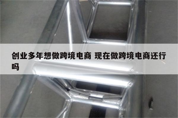 创业多年想做跨境电商 现在做跨境电商还行吗