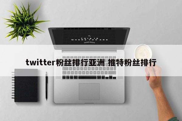 twitter粉丝排行亚洲 推特粉丝排行