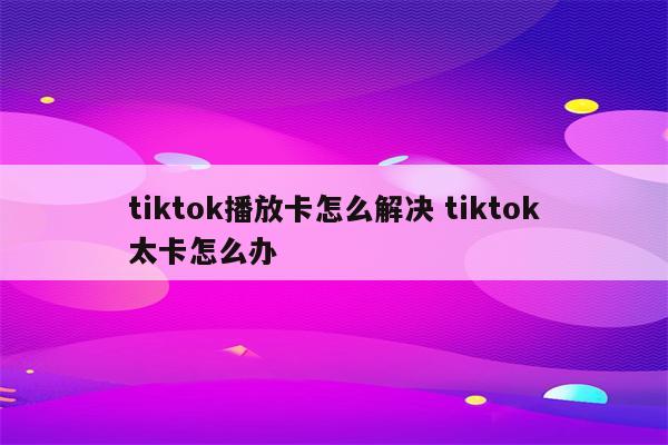 tiktok播放卡怎么解决 tiktok太卡怎么办
