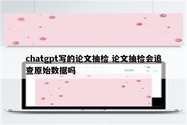 chatgpt写的论文抽检 论文抽检会追查原始数据吗