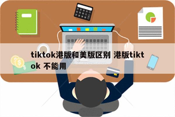 tiktok港版和美版区别 港版tiktok 不能用
