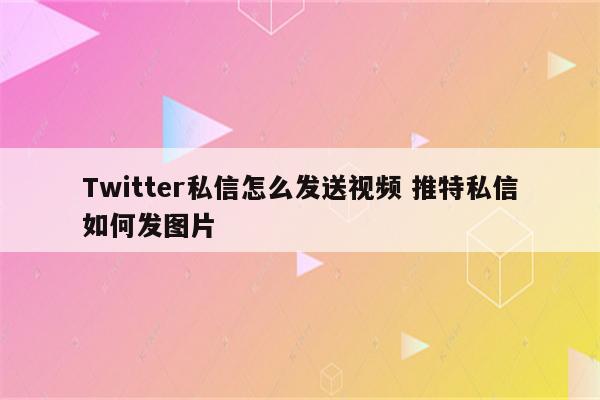 Twitter私信怎么发送视频 推特私信如何发图片