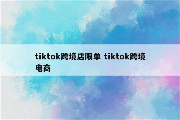 tiktok跨境店限单 tiktok跨境电商