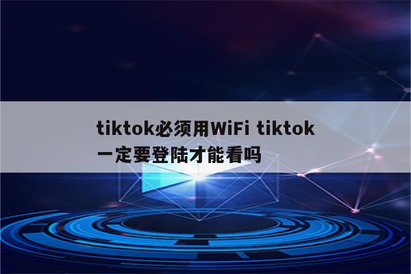 tiktok必须用WiFi tiktok一定要登陆才能看吗