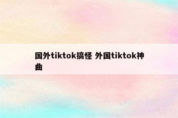 国外tiktok搞怪 外国tiktok神曲