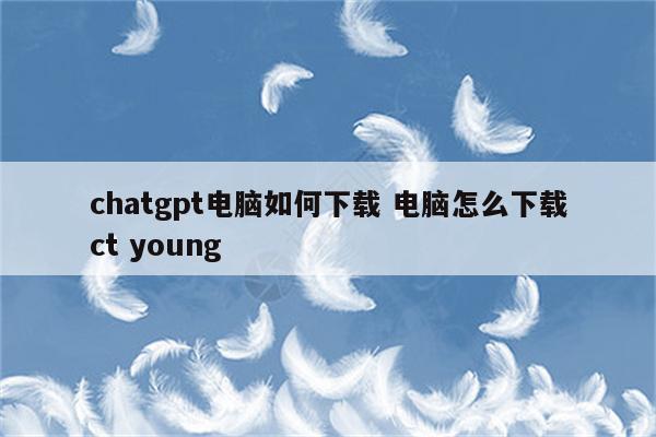 chatgpt电脑如何下载 电脑怎么下载ct young