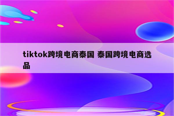 tiktok跨境电商泰国 泰国跨境电商选品